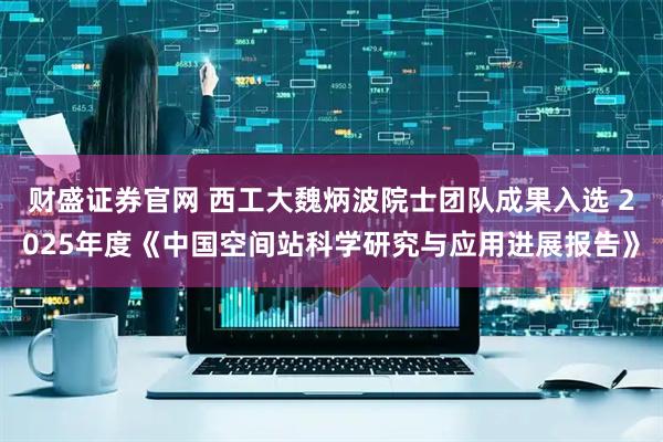 财盛证券官网 西工大魏炳波院士团队成果入选 2025年度《中国空间站科学研究与应用进展报告》